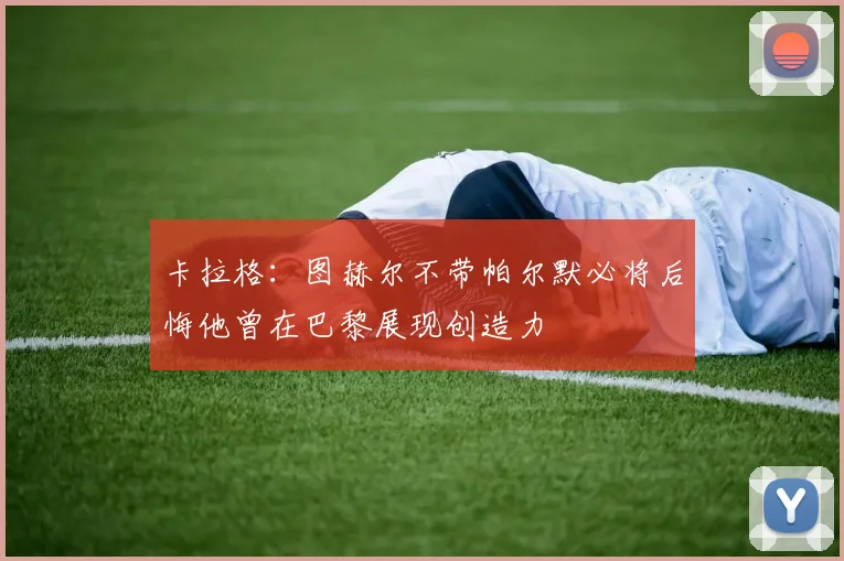卡拉格：图赫尔不带帕尔默必将后悔他曾在巴黎展现创造力