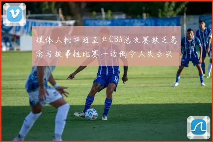 媒体人批评近五年CBA总决赛缺乏悬念与故事性比赛一边倒令人失去兴趣