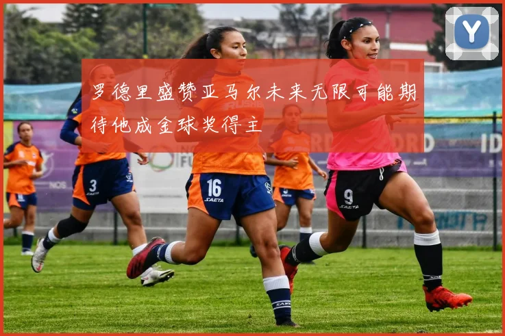 罗德里盛赞亚马尔未来无限可能期待他成金球奖得主