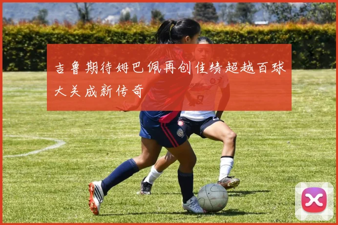 吉鲁期待姆巴佩再创佳绩超越百球大关成新传奇