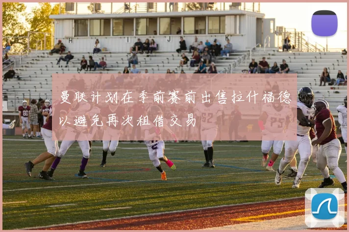 曼联计划在季前赛前出售拉什福德以避免再次租借交易