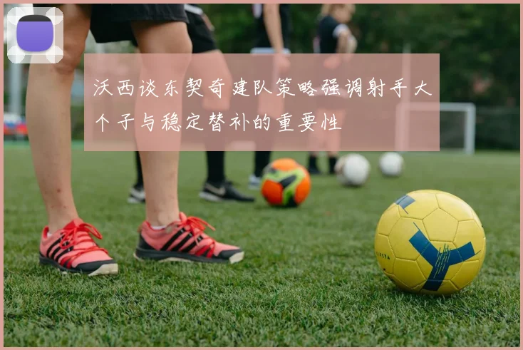 沃西谈东契奇建队策略强调射手大个子与稳定替补的重要性