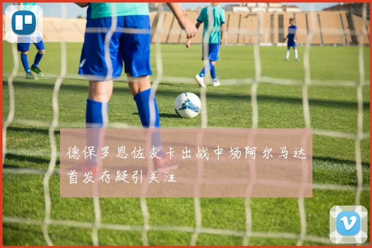 德保罗恩佐麦卡出战中场阿尔马达首发存疑引关注