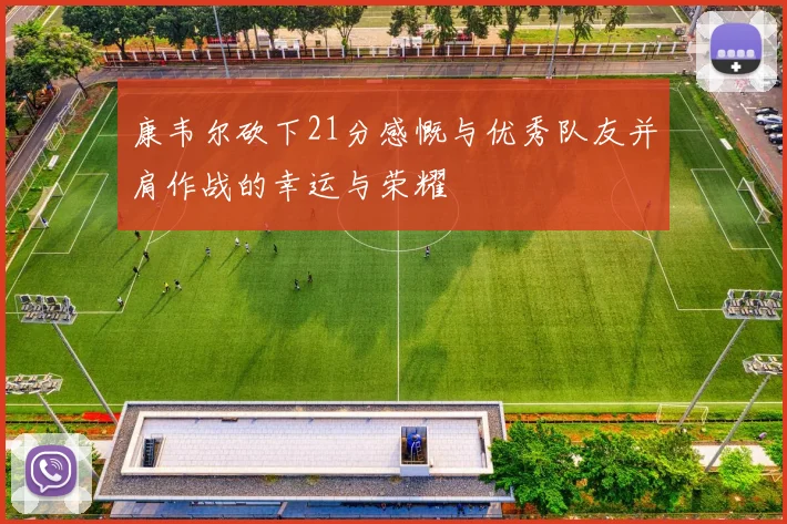 康韦尔砍下21分感慨与优秀队友并肩作战的幸运与荣耀