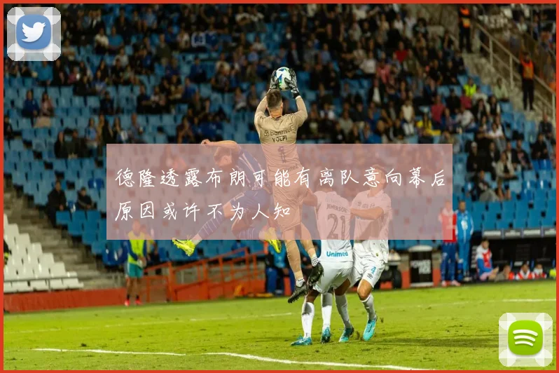 德隆透露布朗可能有离队意向幕后原因或许不为人知