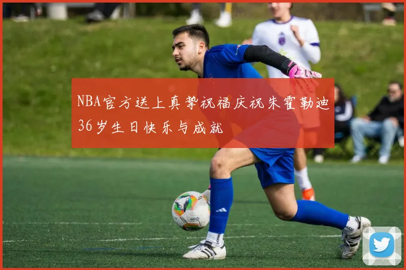 NBA官方送上真挚祝福庆祝朱霍勒迪36岁生日快乐与成就