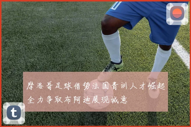摩洛哥足球借势法国青训人才崛起全力争取布阿迪展现诚意