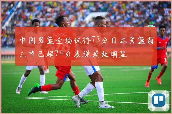 中国男篮全场仅得73分日本男篮前三节已超74分表现差距明显