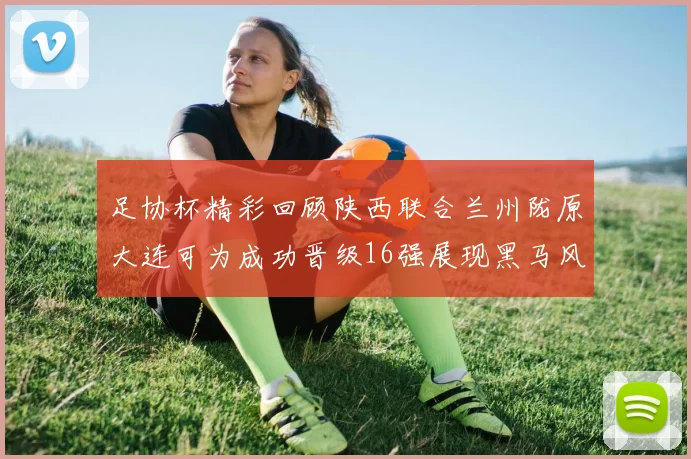 足协杯精彩回顾陕西联合兰州陇原大连可为成功晋级16强展现黑马风采